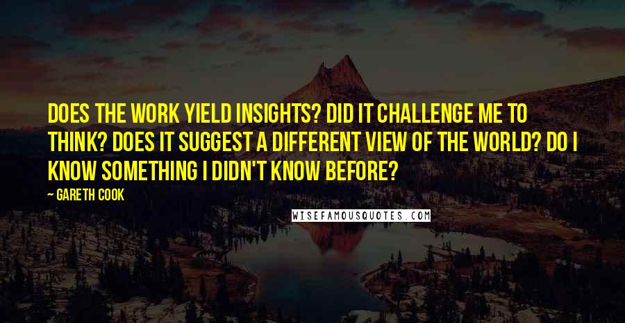 Gareth Cook Quotes: Does the work yield insights? Did it challenge me to think? Does it suggest a different view of the world? Do I know something I didn't know before?