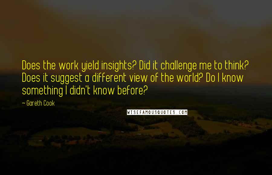 Gareth Cook Quotes: Does the work yield insights? Did it challenge me to think? Does it suggest a different view of the world? Do I know something I didn't know before?