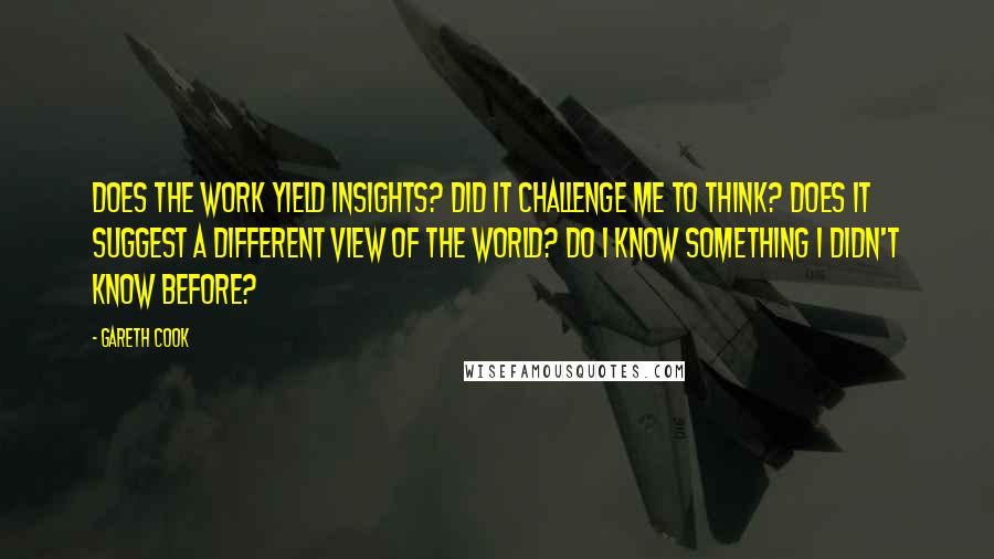 Gareth Cook Quotes: Does the work yield insights? Did it challenge me to think? Does it suggest a different view of the world? Do I know something I didn't know before?