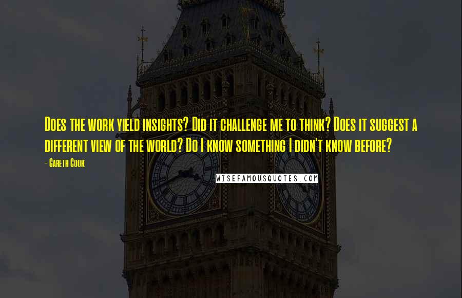 Gareth Cook Quotes: Does the work yield insights? Did it challenge me to think? Does it suggest a different view of the world? Do I know something I didn't know before?