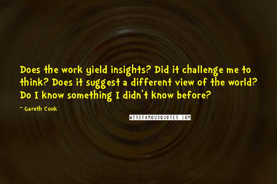 Gareth Cook Quotes: Does the work yield insights? Did it challenge me to think? Does it suggest a different view of the world? Do I know something I didn't know before?