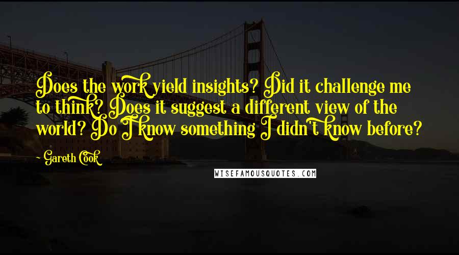 Gareth Cook Quotes: Does the work yield insights? Did it challenge me to think? Does it suggest a different view of the world? Do I know something I didn't know before?