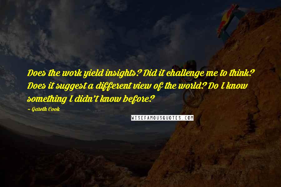 Gareth Cook Quotes: Does the work yield insights? Did it challenge me to think? Does it suggest a different view of the world? Do I know something I didn't know before?