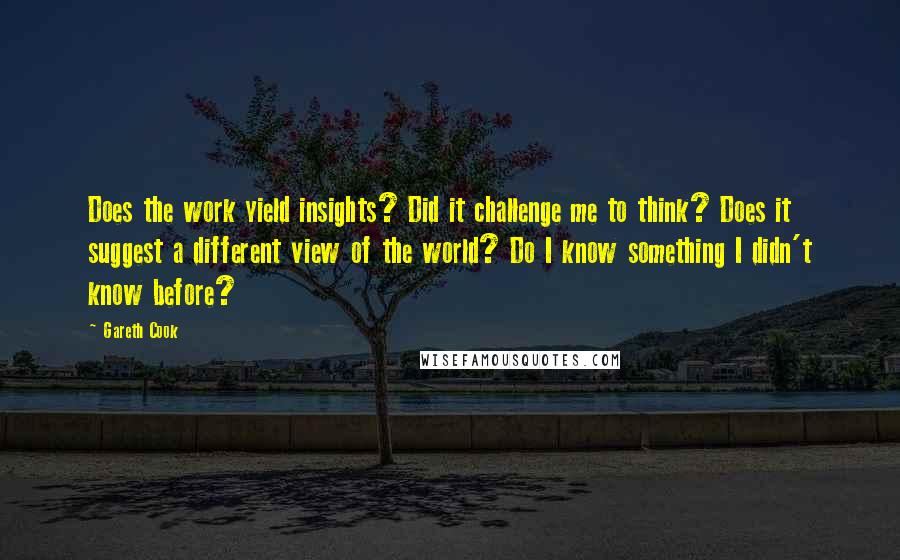 Gareth Cook Quotes: Does the work yield insights? Did it challenge me to think? Does it suggest a different view of the world? Do I know something I didn't know before?