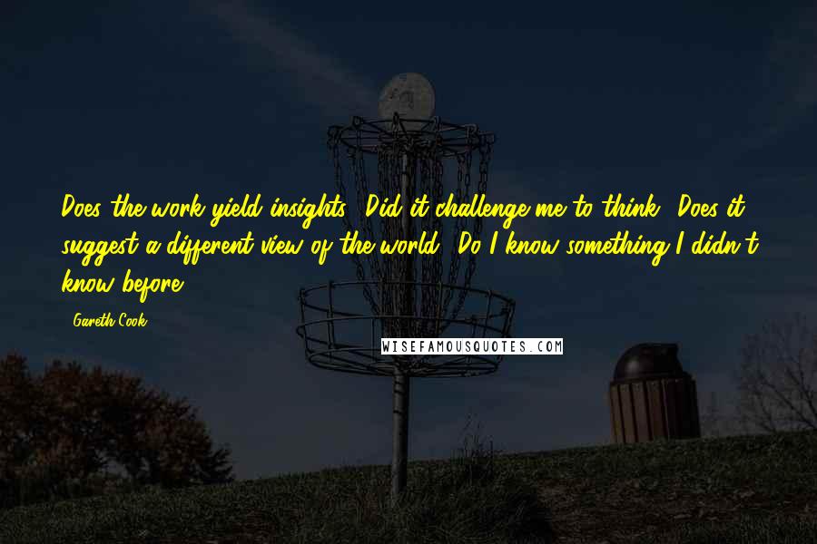 Gareth Cook Quotes: Does the work yield insights? Did it challenge me to think? Does it suggest a different view of the world? Do I know something I didn't know before?