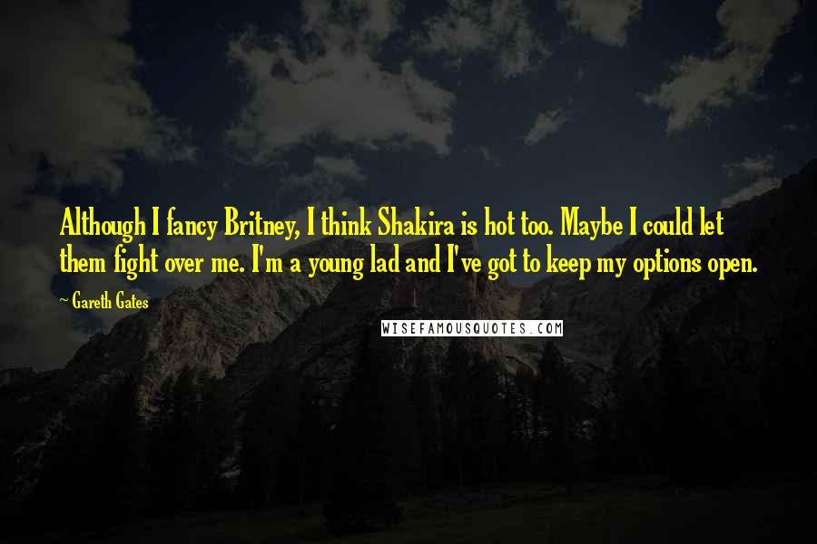 Gareth Gates Quotes: Although I fancy Britney, I think Shakira is hot too. Maybe I could let them fight over me. I'm a young lad and I've got to keep my options open.