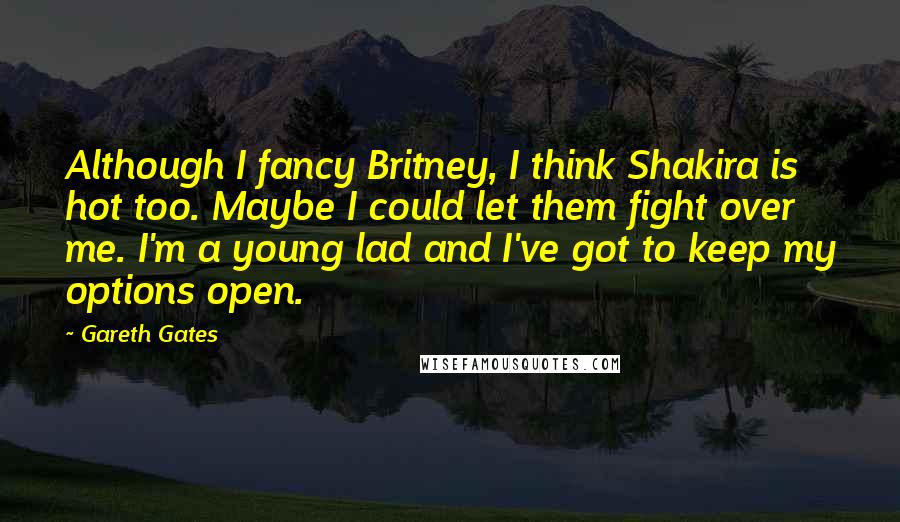 Gareth Gates Quotes: Although I fancy Britney, I think Shakira is hot too. Maybe I could let them fight over me. I'm a young lad and I've got to keep my options open.