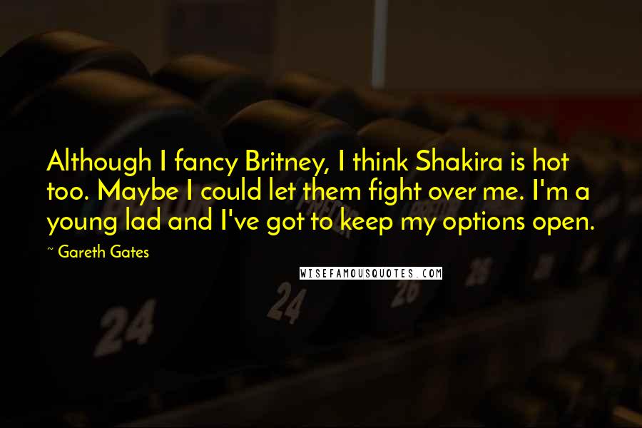 Gareth Gates Quotes: Although I fancy Britney, I think Shakira is hot too. Maybe I could let them fight over me. I'm a young lad and I've got to keep my options open.