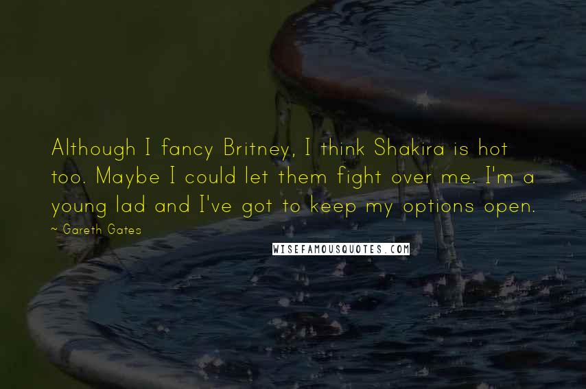 Gareth Gates Quotes: Although I fancy Britney, I think Shakira is hot too. Maybe I could let them fight over me. I'm a young lad and I've got to keep my options open.