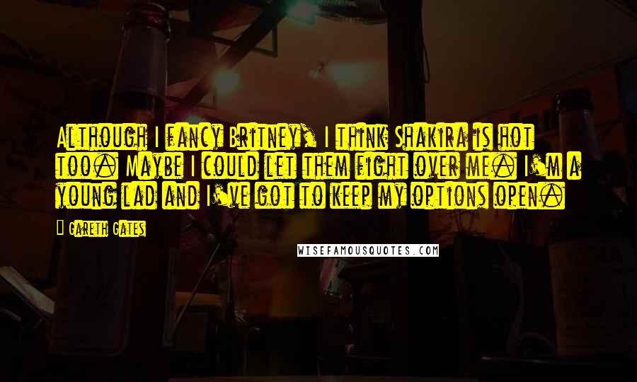 Gareth Gates Quotes: Although I fancy Britney, I think Shakira is hot too. Maybe I could let them fight over me. I'm a young lad and I've got to keep my options open.