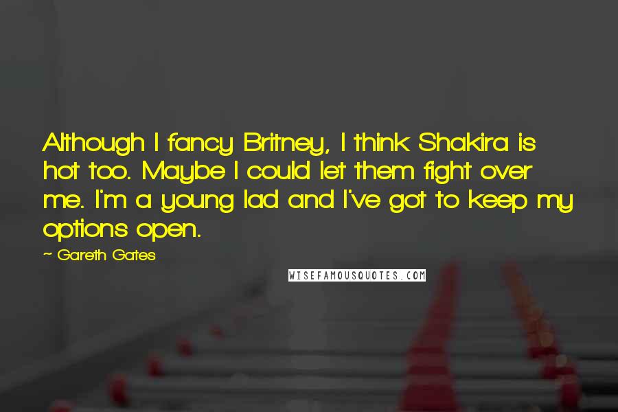 Gareth Gates Quotes: Although I fancy Britney, I think Shakira is hot too. Maybe I could let them fight over me. I'm a young lad and I've got to keep my options open.