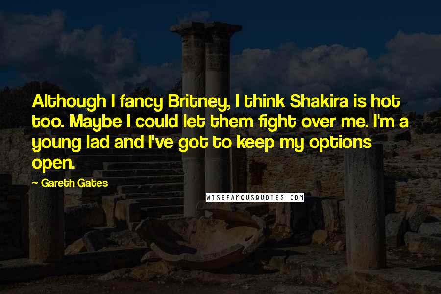Gareth Gates Quotes: Although I fancy Britney, I think Shakira is hot too. Maybe I could let them fight over me. I'm a young lad and I've got to keep my options open.