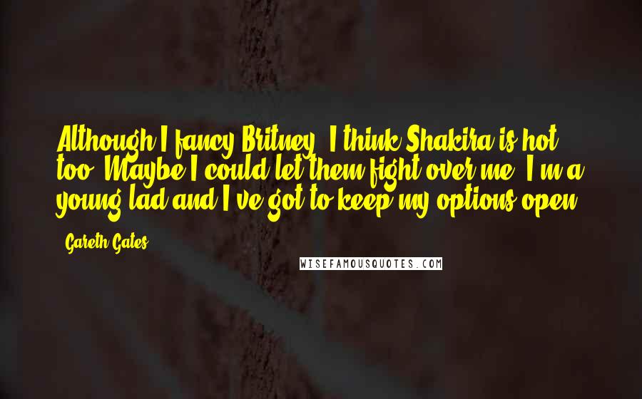 Gareth Gates Quotes: Although I fancy Britney, I think Shakira is hot too. Maybe I could let them fight over me. I'm a young lad and I've got to keep my options open.