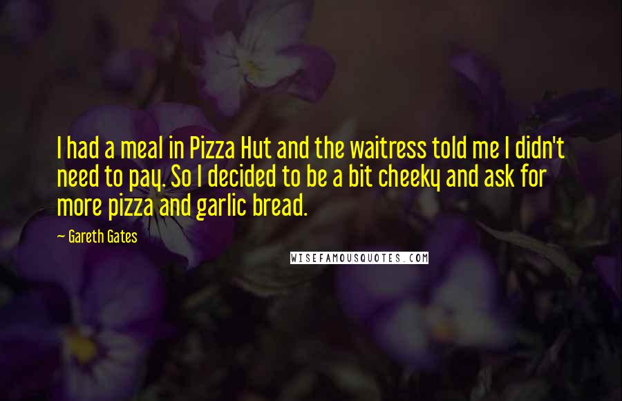 Gareth Gates Quotes: I had a meal in Pizza Hut and the waitress told me I didn't need to pay. So I decided to be a bit cheeky and ask for more pizza and garlic bread.