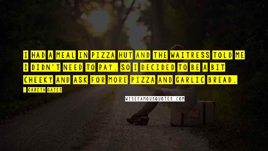 Gareth Gates Quotes: I had a meal in Pizza Hut and the waitress told me I didn't need to pay. So I decided to be a bit cheeky and ask for more pizza and garlic bread.