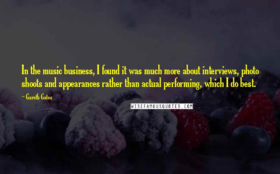 Gareth Gates Quotes: In the music business, I found it was much more about interviews, photo shoots and appearances rather than actual performing, which I do best.