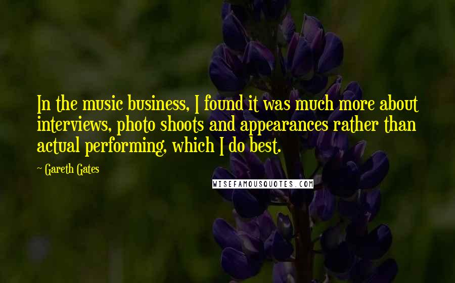 Gareth Gates Quotes: In the music business, I found it was much more about interviews, photo shoots and appearances rather than actual performing, which I do best.