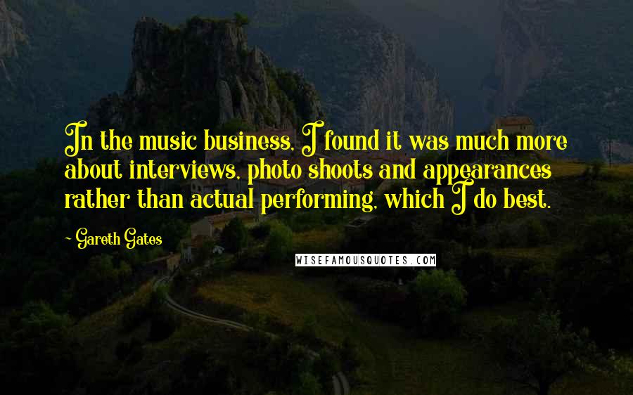 Gareth Gates Quotes: In the music business, I found it was much more about interviews, photo shoots and appearances rather than actual performing, which I do best.