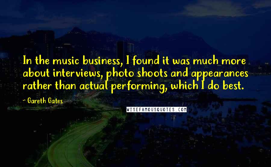 Gareth Gates Quotes: In the music business, I found it was much more about interviews, photo shoots and appearances rather than actual performing, which I do best.