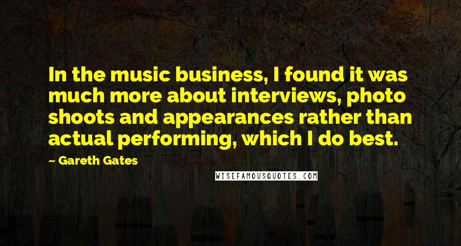 Gareth Gates Quotes: In the music business, I found it was much more about interviews, photo shoots and appearances rather than actual performing, which I do best.