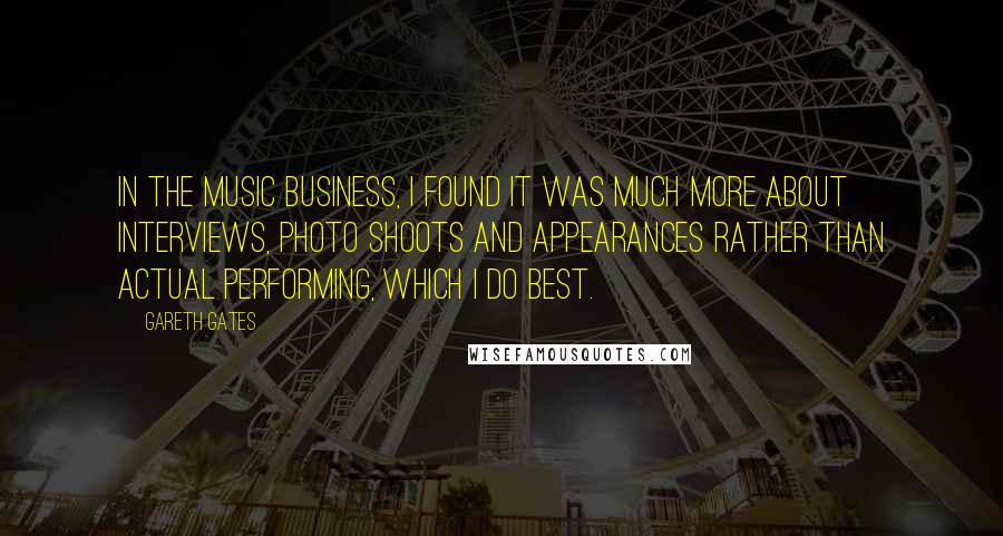 Gareth Gates Quotes: In the music business, I found it was much more about interviews, photo shoots and appearances rather than actual performing, which I do best.