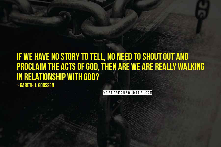 Gareth J. Goossen Quotes: If we have no story to tell, no need to shout out and proclaim the acts of God, then are we are really walking in relationship with God?