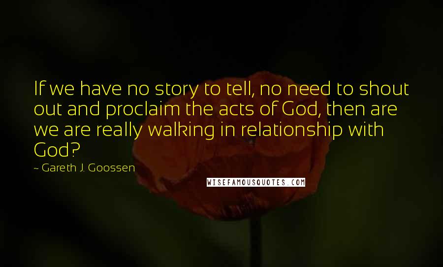 Gareth J. Goossen Quotes: If we have no story to tell, no need to shout out and proclaim the acts of God, then are we are really walking in relationship with God?