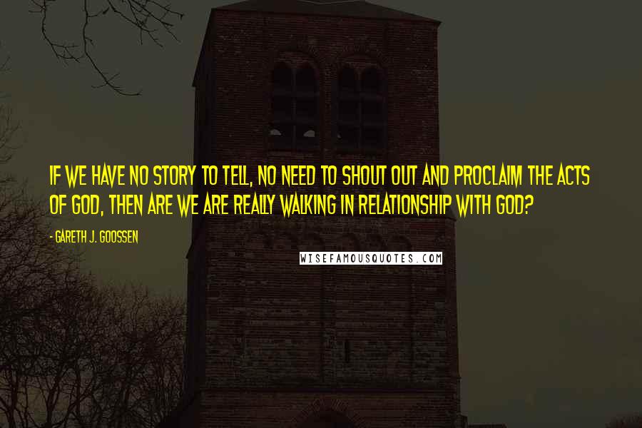 Gareth J. Goossen Quotes: If we have no story to tell, no need to shout out and proclaim the acts of God, then are we are really walking in relationship with God?