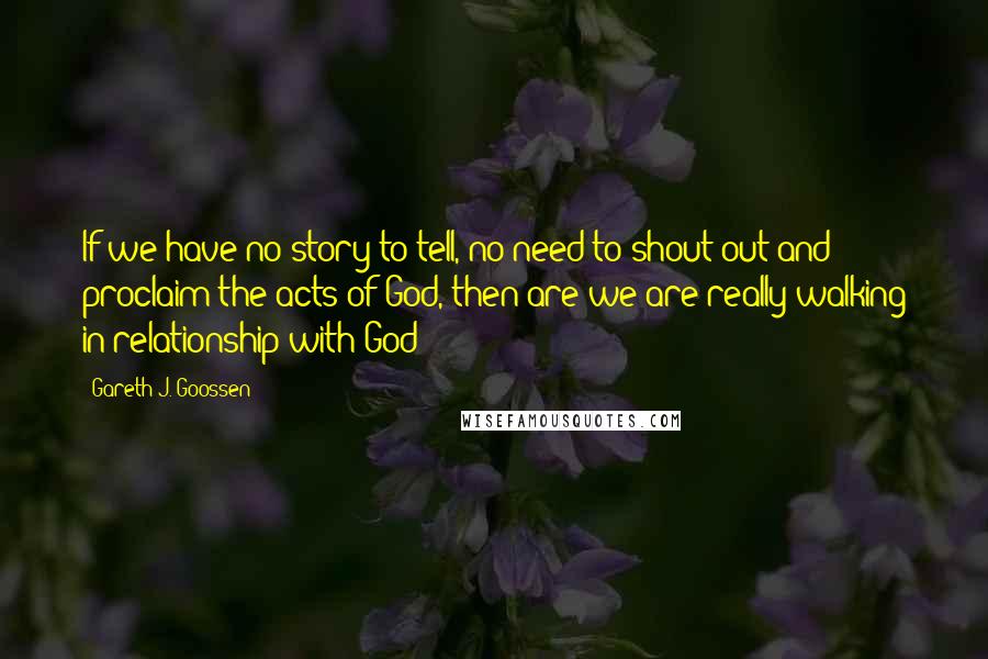 Gareth J. Goossen Quotes: If we have no story to tell, no need to shout out and proclaim the acts of God, then are we are really walking in relationship with God?