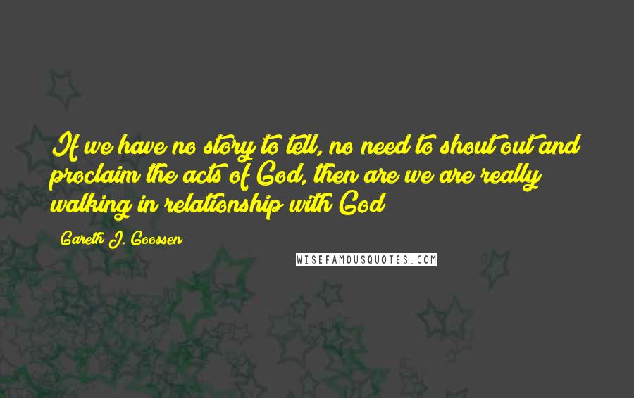 Gareth J. Goossen Quotes: If we have no story to tell, no need to shout out and proclaim the acts of God, then are we are really walking in relationship with God?