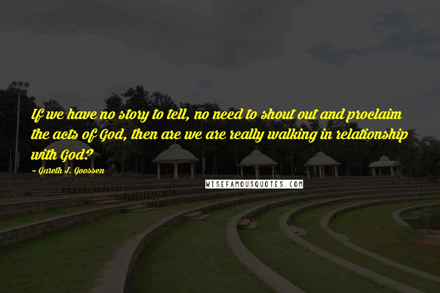 Gareth J. Goossen Quotes: If we have no story to tell, no need to shout out and proclaim the acts of God, then are we are really walking in relationship with God?