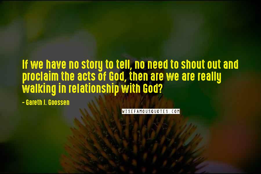 Gareth J. Goossen Quotes: If we have no story to tell, no need to shout out and proclaim the acts of God, then are we are really walking in relationship with God?