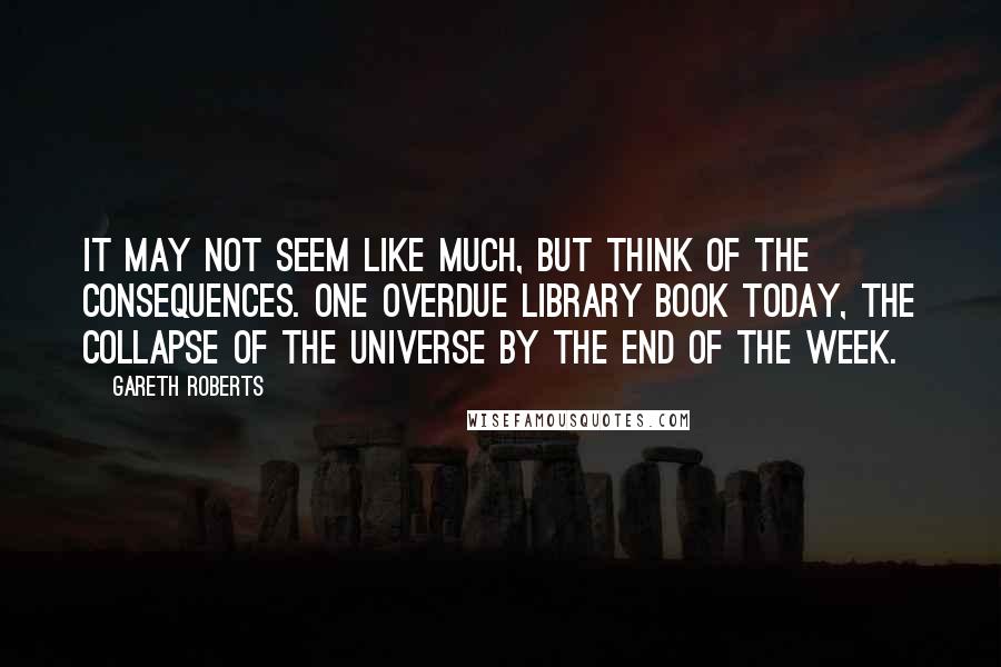 Gareth Roberts Quotes: It may not seem like much, but think of the consequences. One overdue library book today, the collapse of the universe by the end of the week.