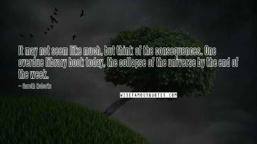 Gareth Roberts Quotes: It may not seem like much, but think of the consequences. One overdue library book today, the collapse of the universe by the end of the week.