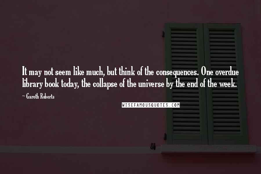 Gareth Roberts Quotes: It may not seem like much, but think of the consequences. One overdue library book today, the collapse of the universe by the end of the week.