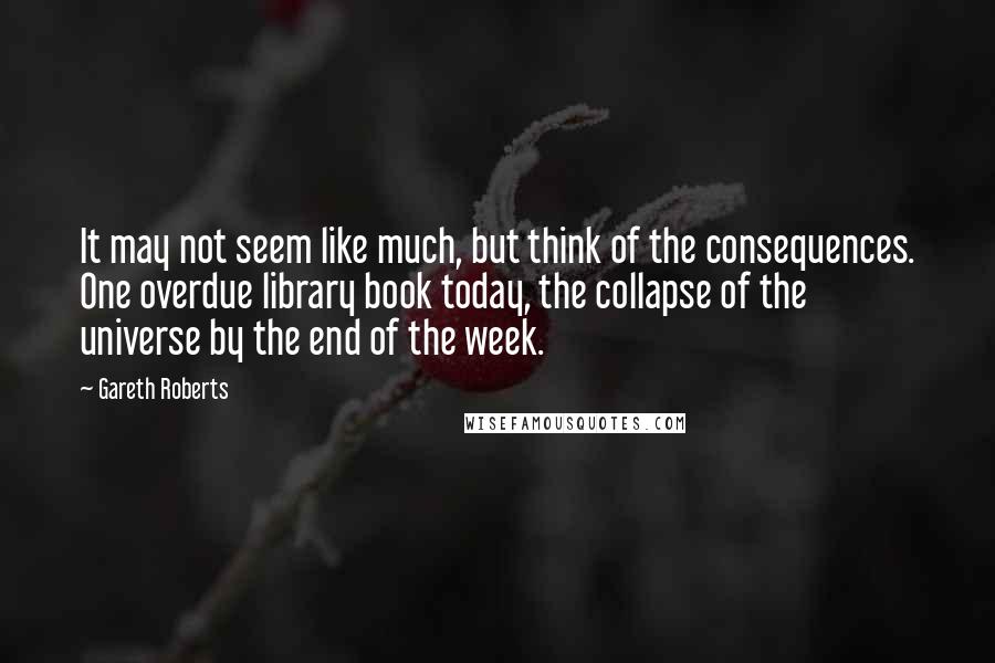 Gareth Roberts Quotes: It may not seem like much, but think of the consequences. One overdue library book today, the collapse of the universe by the end of the week.