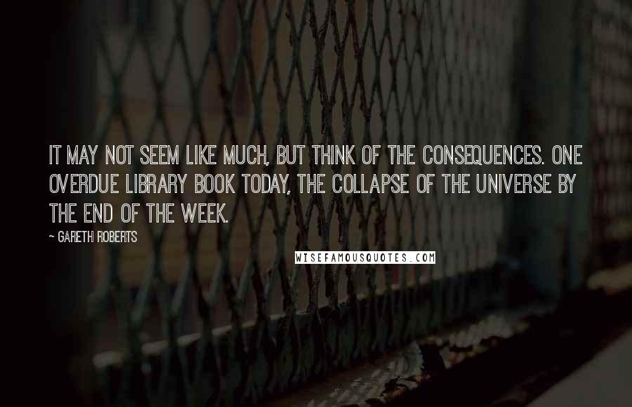 Gareth Roberts Quotes: It may not seem like much, but think of the consequences. One overdue library book today, the collapse of the universe by the end of the week.