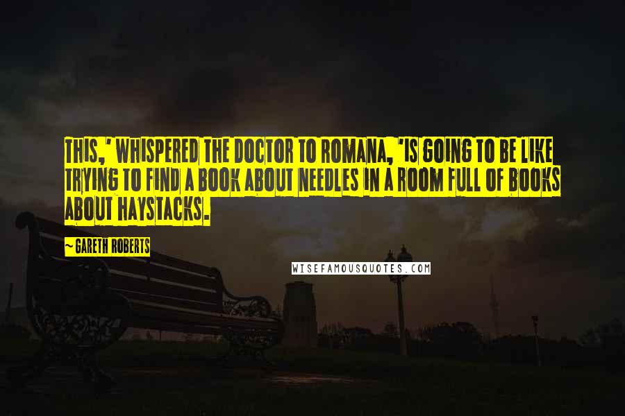 Gareth Roberts Quotes: This,' whispered the Doctor to Romana, 'is going to be like trying to find a book about needles in a room full of books about haystacks.