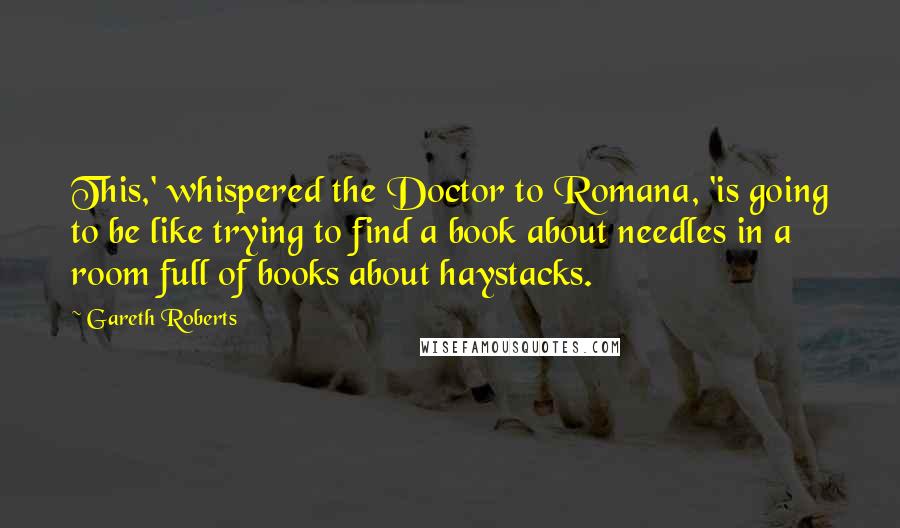 Gareth Roberts Quotes: This,' whispered the Doctor to Romana, 'is going to be like trying to find a book about needles in a room full of books about haystacks.