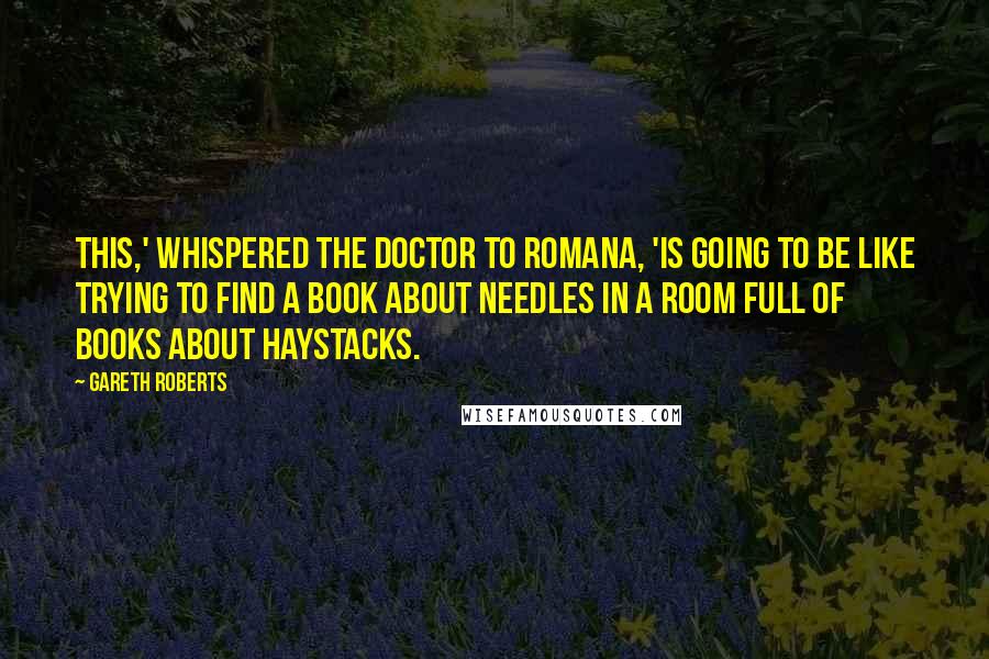Gareth Roberts Quotes: This,' whispered the Doctor to Romana, 'is going to be like trying to find a book about needles in a room full of books about haystacks.