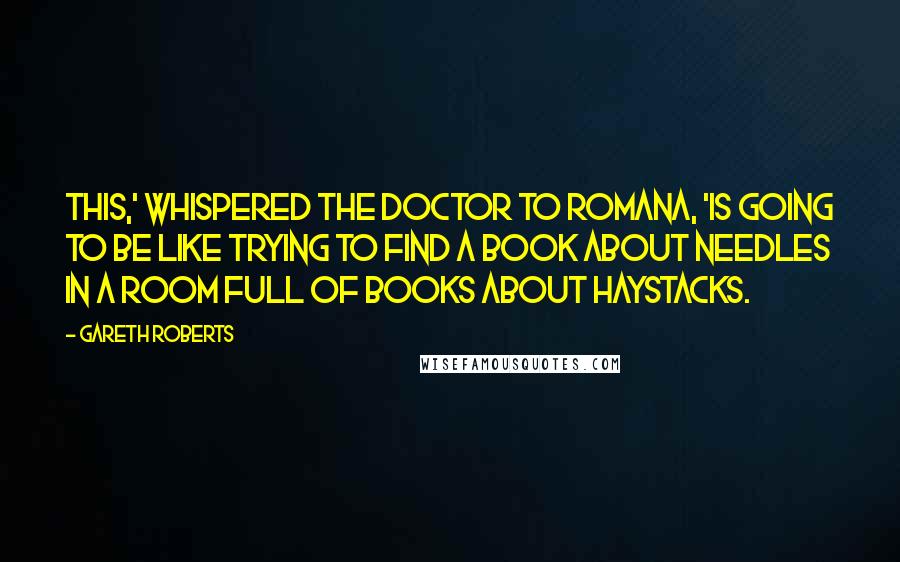 Gareth Roberts Quotes: This,' whispered the Doctor to Romana, 'is going to be like trying to find a book about needles in a room full of books about haystacks.