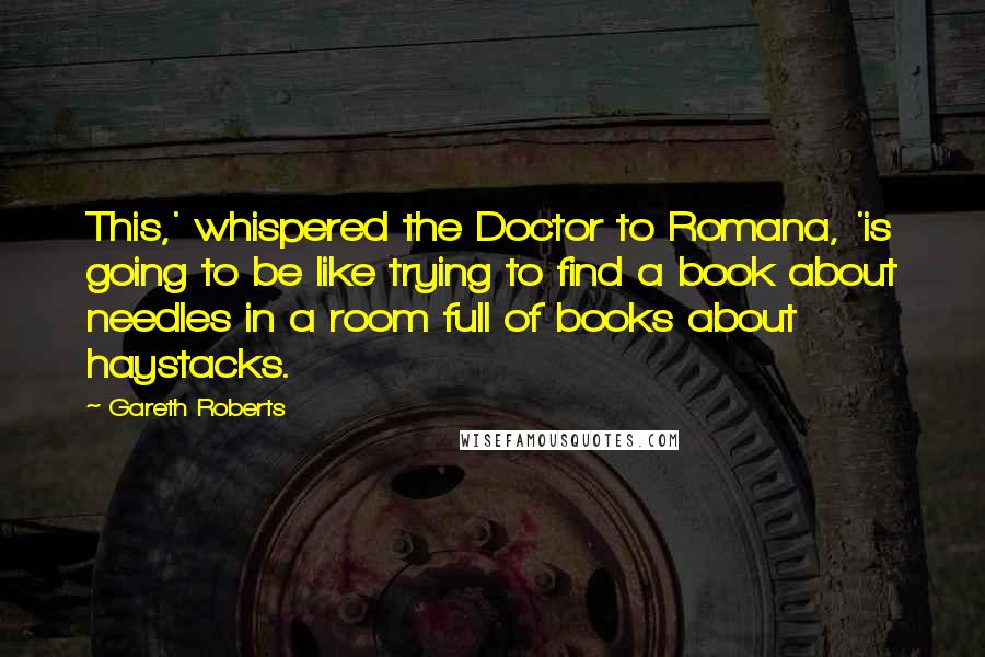 Gareth Roberts Quotes: This,' whispered the Doctor to Romana, 'is going to be like trying to find a book about needles in a room full of books about haystacks.