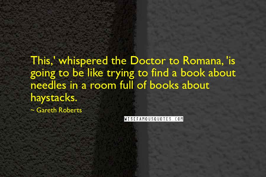 Gareth Roberts Quotes: This,' whispered the Doctor to Romana, 'is going to be like trying to find a book about needles in a room full of books about haystacks.