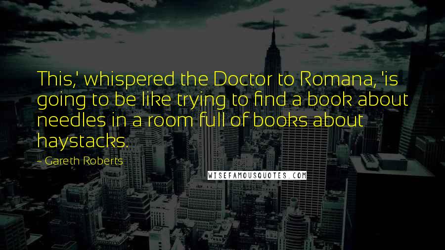 Gareth Roberts Quotes: This,' whispered the Doctor to Romana, 'is going to be like trying to find a book about needles in a room full of books about haystacks.