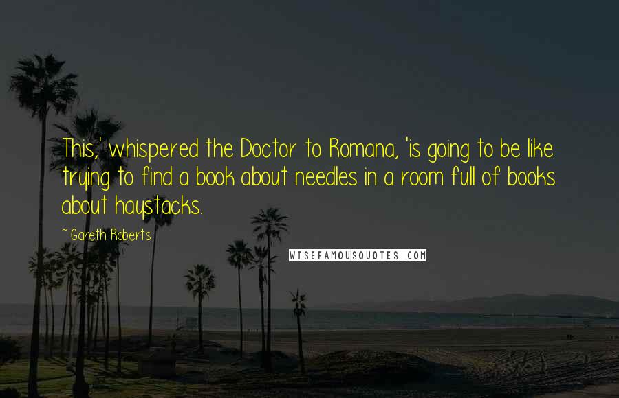 Gareth Roberts Quotes: This,' whispered the Doctor to Romana, 'is going to be like trying to find a book about needles in a room full of books about haystacks.