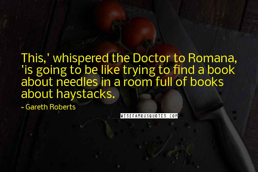 Gareth Roberts Quotes: This,' whispered the Doctor to Romana, 'is going to be like trying to find a book about needles in a room full of books about haystacks.