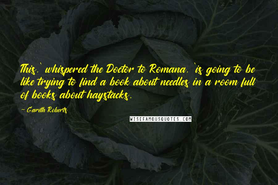 Gareth Roberts Quotes: This,' whispered the Doctor to Romana, 'is going to be like trying to find a book about needles in a room full of books about haystacks.