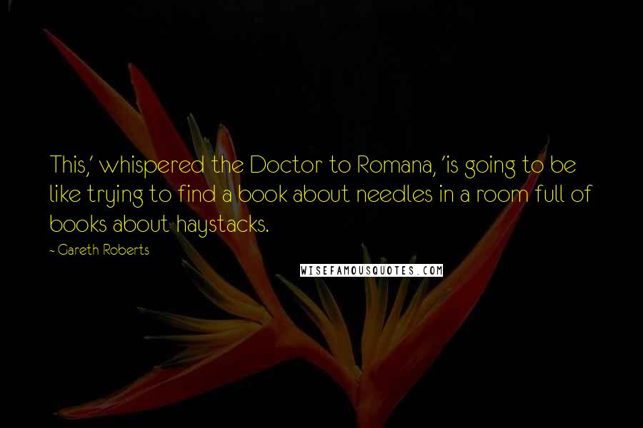 Gareth Roberts Quotes: This,' whispered the Doctor to Romana, 'is going to be like trying to find a book about needles in a room full of books about haystacks.
