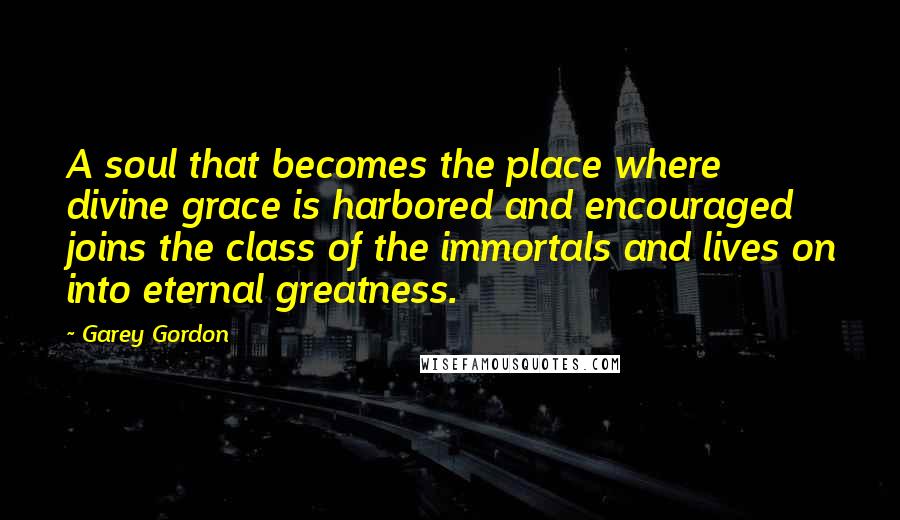 Garey Gordon Quotes: A soul that becomes the place where divine grace is harbored and encouraged joins the class of the immortals and lives on into eternal greatness.