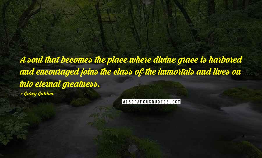 Garey Gordon Quotes: A soul that becomes the place where divine grace is harbored and encouraged joins the class of the immortals and lives on into eternal greatness.